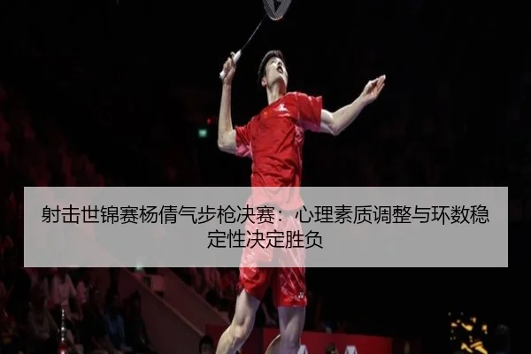 射击世锦赛杨倩气步枪决赛：心理素质调整与环数稳定性决定胜负