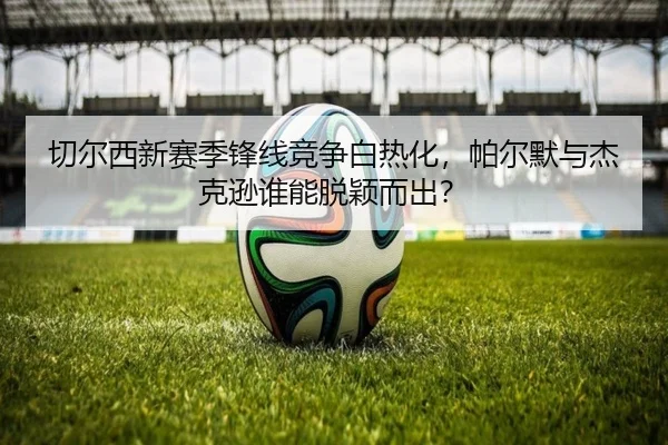 切尔西新赛季锋线竞争白热化，帕尔默与杰克逊谁能脱颖而出？